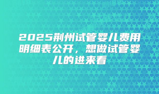 2025荆州试管婴儿费用明细表公开,想做试管婴儿的进来看