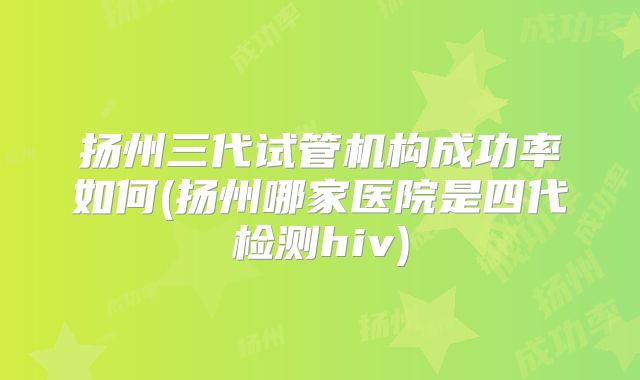 扬州三代试管机构成功率如何(扬州哪家医院是四代检测hiv)