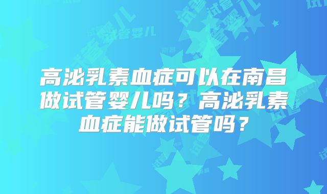 高泌乳素血症可以在南昌做试管婴儿吗？高泌乳素血症能做试管吗？