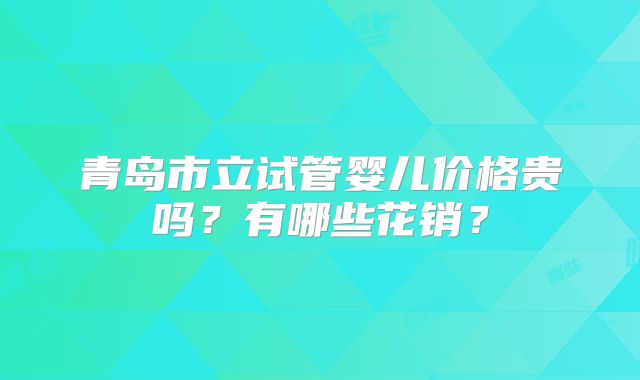 青岛市立试管婴儿价格贵吗？有哪些花销？