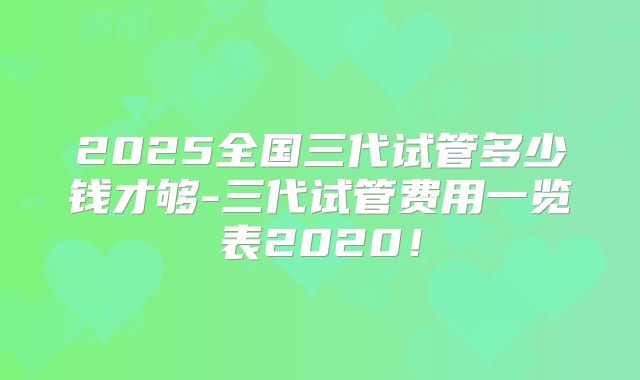 2025全国三代试管多少钱才够-三代试管费用一览表2020!