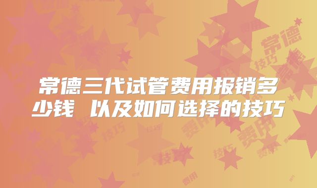 常德三代试管费用报销多少钱 以及如何选择的技巧