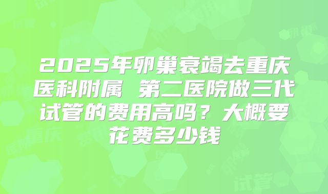 2025年卵巢衰竭去重庆医科附属 第二医院做三代试管的费用高吗？大概要花费多少钱