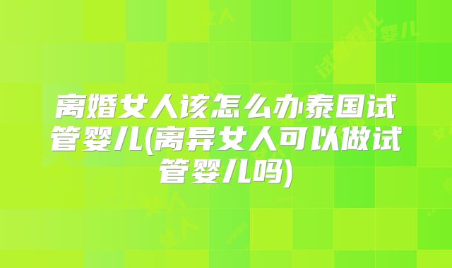 离婚女人该怎么办泰国试管婴儿(离异女人可以做试管婴儿吗)
