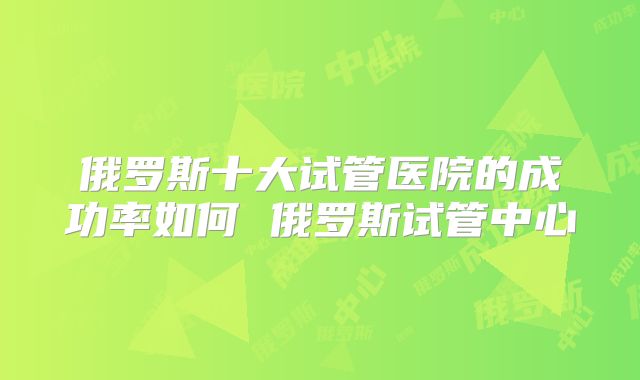 俄罗斯十大试管医院的成功率如何 俄罗斯试管中心