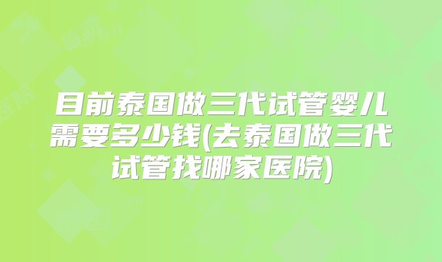 目前泰国做三代试管婴儿需要多少钱(去泰国做三代试管找哪家医院)