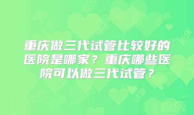 重庆做三代试管比较好的医院是哪家?重庆哪些医院可以做三代试管?
