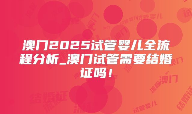 澳门2025试管婴儿全流程分析_澳门试管需要结婚证吗！