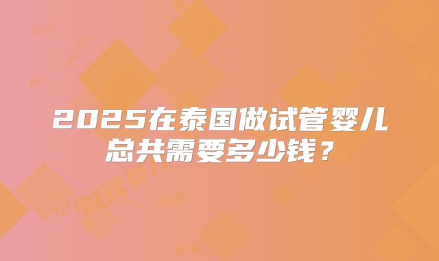 2025在泰国做试管婴儿总共需要多少钱?