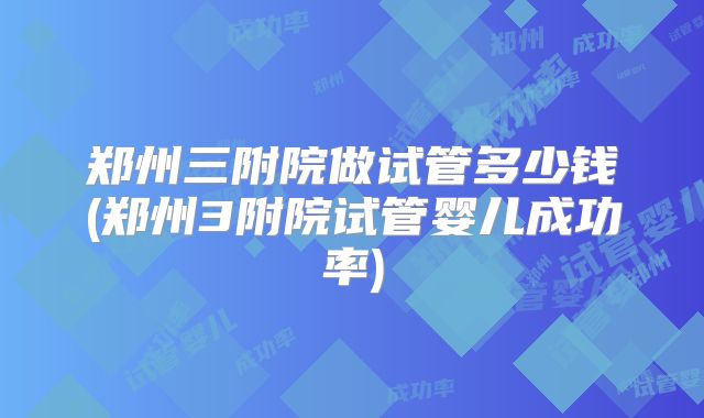 郑州三附院做试管多少钱(郑州3附院试管婴儿成功率)
