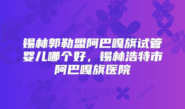 锡林郭勒盟阿巴嘎旗试管婴儿哪个好，锡林浩特市阿巴嘎旗医院