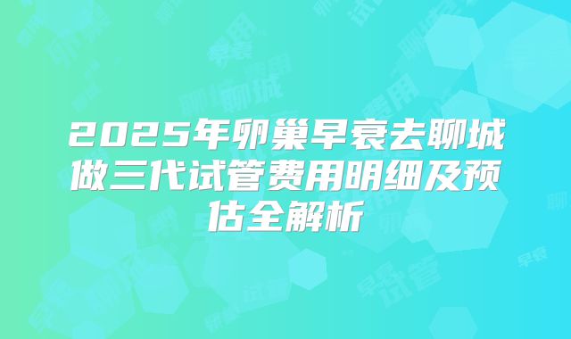2025年卵巢早衰去聊城做三代试管费用明细及预估全解析