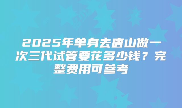 2025年单身去唐山做一次三代试管要花多少钱？完整费用可参考