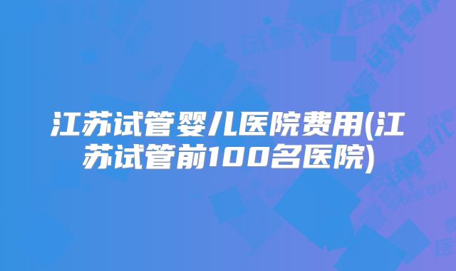 江苏试管婴儿医院费用(江苏试管前100名医院)