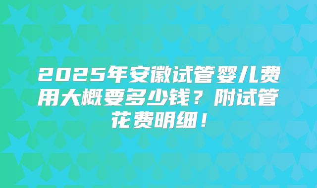 2025年安徽试管婴儿费用大概要多少钱？附试管花费明细！