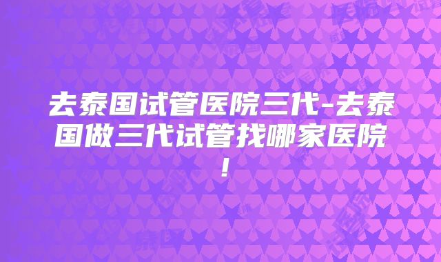 去泰国试管医院三代-去泰国做三代试管找哪家医院！