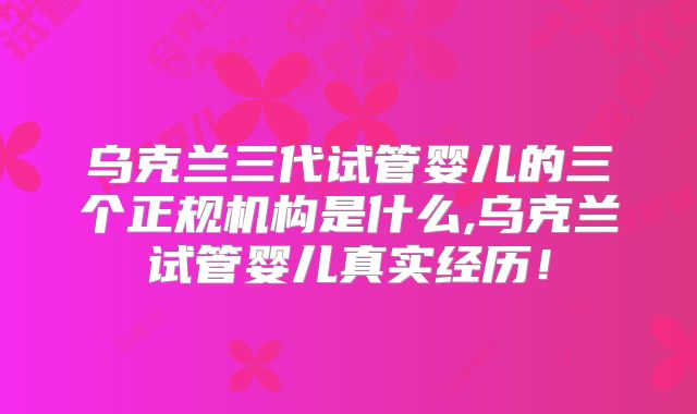 乌克兰三代试管婴儿的三个正规机构是什么,乌克兰试管婴儿真实经历!