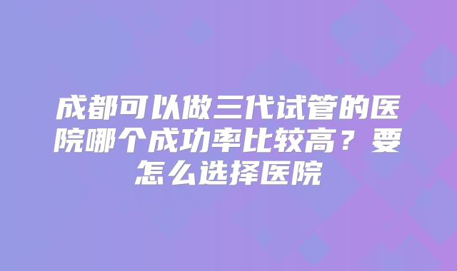 成都可以做三代试管的医院哪个成功率比较高?要怎么选择医院