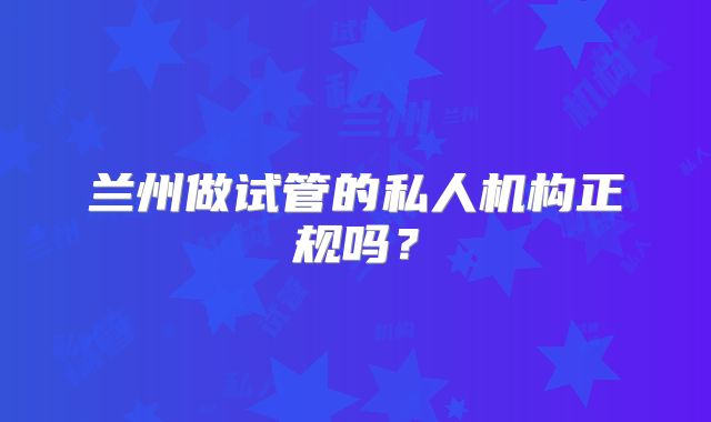 兰州做试管的私人机构正规吗？