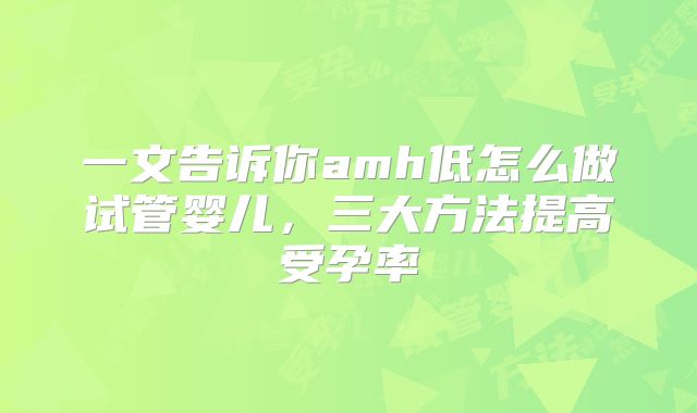 一文告诉你amh低怎么做试管婴儿,三大方法提高受孕率
