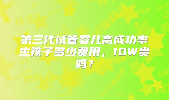 第三代试管婴儿高成功率生孩子多少费用,10W贵吗?