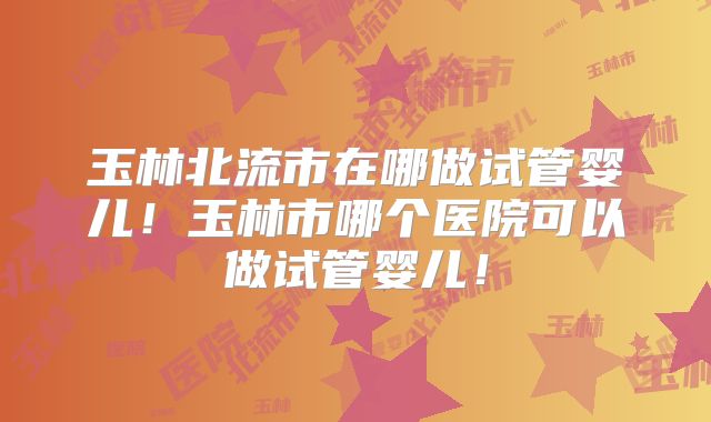 玉林北流市在哪做试管婴儿！玉林市哪个医院可以做试管婴儿！