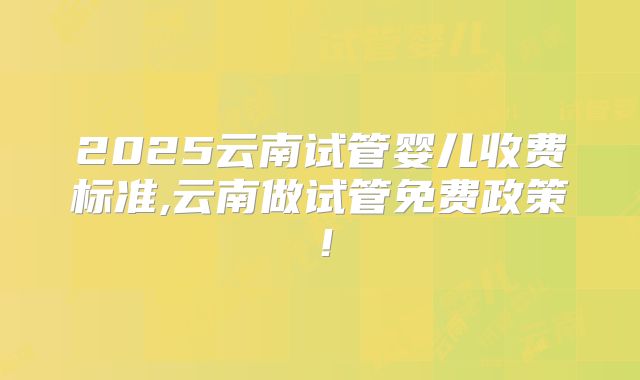2025云南试管婴儿收费标准,云南做试管免费政策!