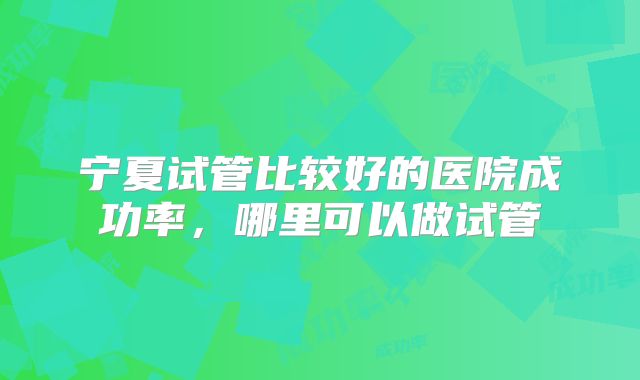 宁夏试管比较好的医院成功率,哪里可以做试管