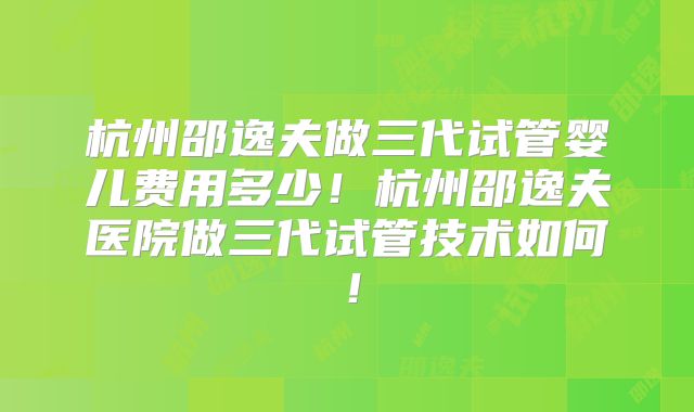 杭州邵逸夫做三代试管婴儿费用多少！杭州邵逸夫医院做三代试管技术如何！