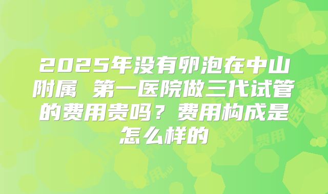 2025年没有卵泡在中山附属 第一医院做三代试管的费用贵吗？费用构成是怎么样的