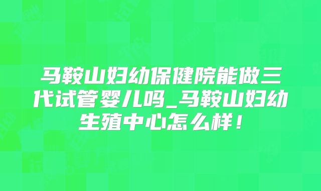 马鞍山妇幼保健院能做三代试管婴儿吗_马鞍山妇幼生殖中心怎么样!
