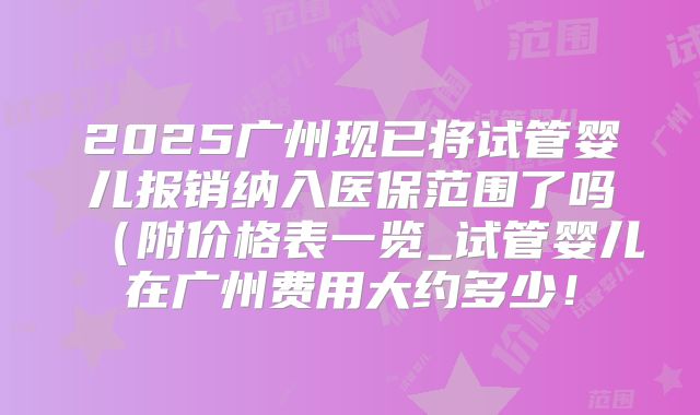2025广州现已将试管婴儿报销纳入医保范围了吗（附价格表一览_试管婴儿在广州费用大约多少！