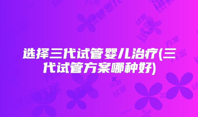选择三代试管婴儿治疗(三代试管方案哪种好)