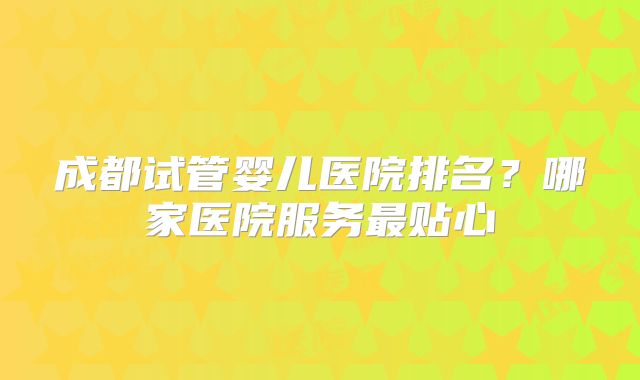 成都试管婴儿医院排名？哪家医院服务最贴心