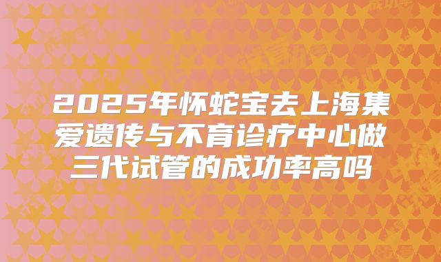 2025年怀蛇宝去上海集爱遗传与不育诊疗中心做三代试管的成功率高吗