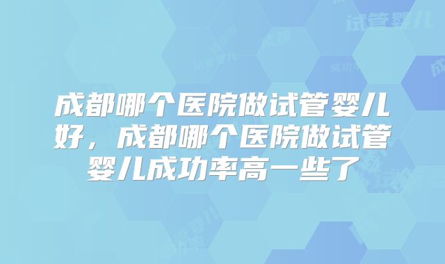 成都哪个医院做试管婴儿好,成都哪个医院做试管婴儿成功率高一些了