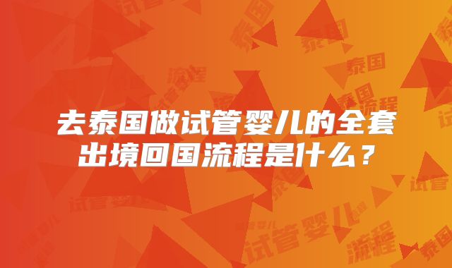 去泰国做试管婴儿的全套出境回国流程是什么?