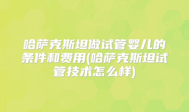哈萨克斯坦做试管婴儿的条件和费用(哈萨克斯坦试管技术怎么样)