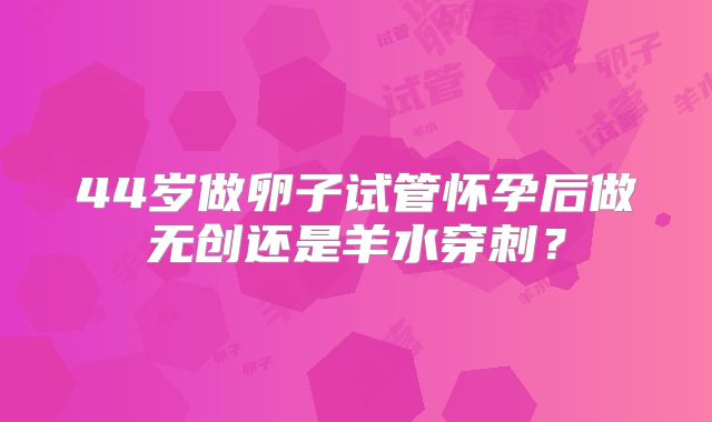 44岁做卵子试管怀孕后做无创还是羊水穿刺?