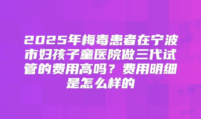 2025年梅毒患者在宁波市妇孩子童医院做三代试管的费用高吗?费用明细是怎么样的