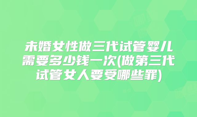 未婚女性做三代试管婴儿需要多少钱一次(做第三代试管女人要受哪些罪)