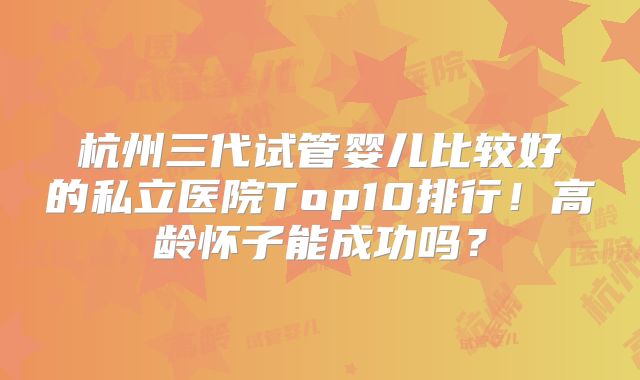 杭州三代试管婴儿比较好的私立医院Top10排行！高龄怀子能成功吗？