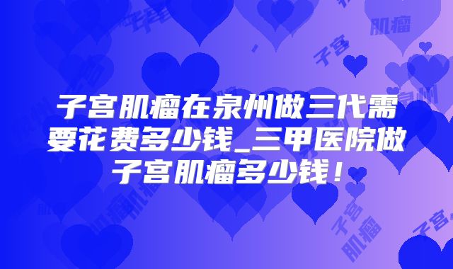 子宫肌瘤在泉州做三代需要花费多少钱_三甲医院做子宫肌瘤多少钱!