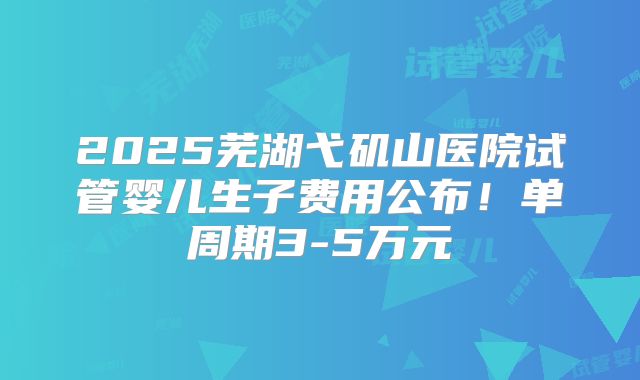 2025芜湖弋矶山医院试管婴儿生子费用公布！单周期3-5万元