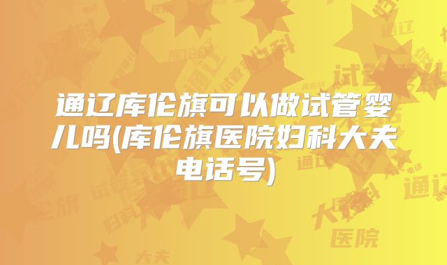 通辽库伦旗可以做试管婴儿吗(库伦旗医院妇科大夫电话号)