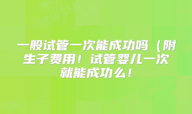 一般试管一次能成功吗(附生子费用!试管婴儿一次就能成功么!