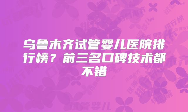 乌鲁木齐试管婴儿医院排行榜?前三名口碑技术都不错