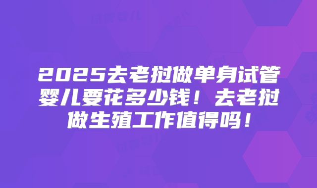 2025去老挝做单身试管婴儿要花多少钱！去老挝做生殖工作值得吗！