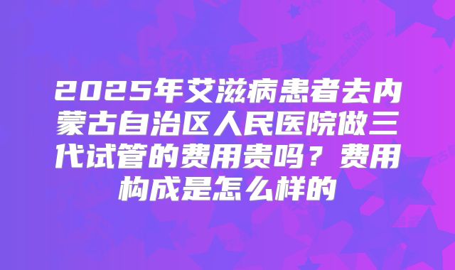 2025年艾滋病患者去内蒙古自治区人民医院做三代试管的费用贵吗？费用构成是怎么样的