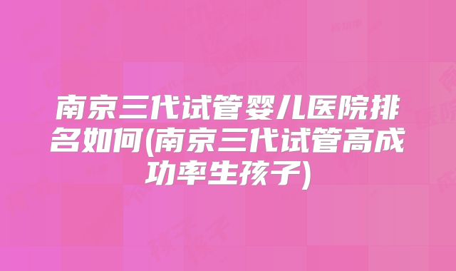 南京三代试管婴儿医院排名如何(南京三代试管高成功率生孩子)